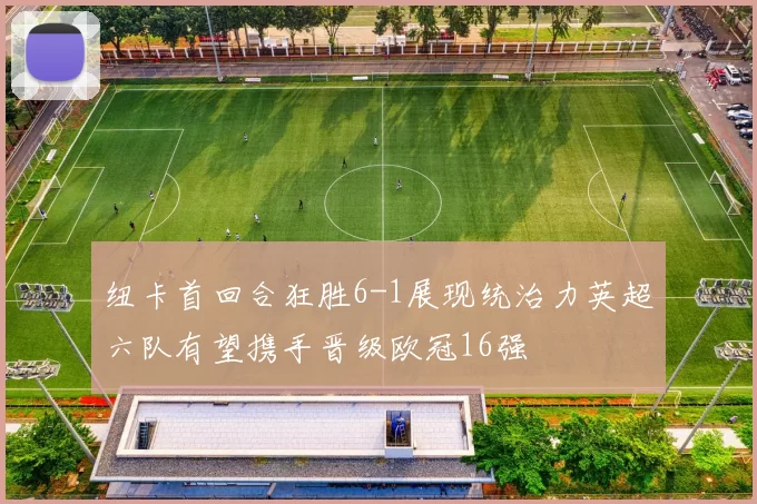 纽卡首回合狂胜6-1展现统治力英超六队有望携手晋级欧冠16强