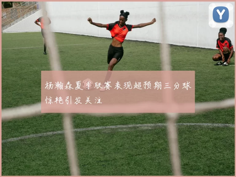 杨瀚森夏季联赛表现超预期三分球惊艳引发关注