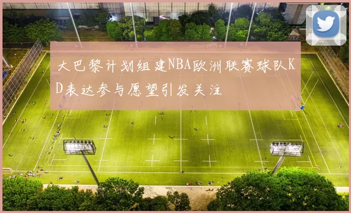 大巴黎计划组建NBA欧洲联赛球队KD表达参与愿望引发关注
