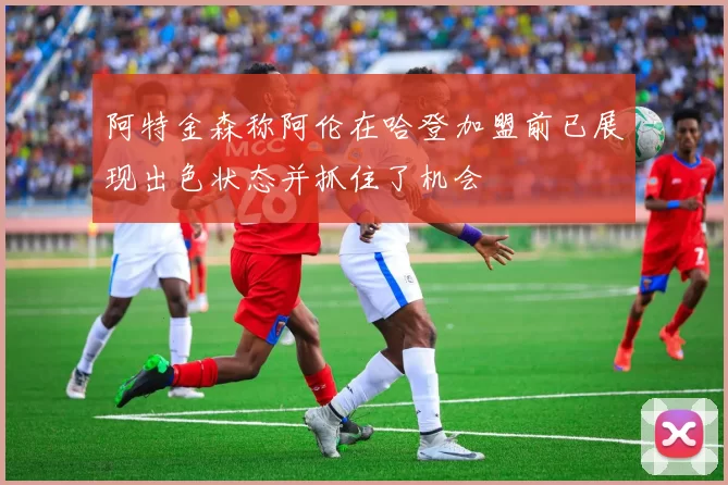 阿特金森称阿伦在哈登加盟前已展现出色状态并抓住了机会
