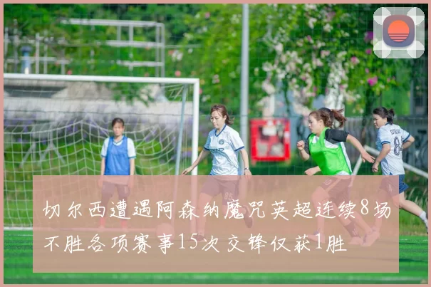 切尔西遭遇阿森纳魔咒英超连续8场不胜各项赛事15次交锋仅获1胜