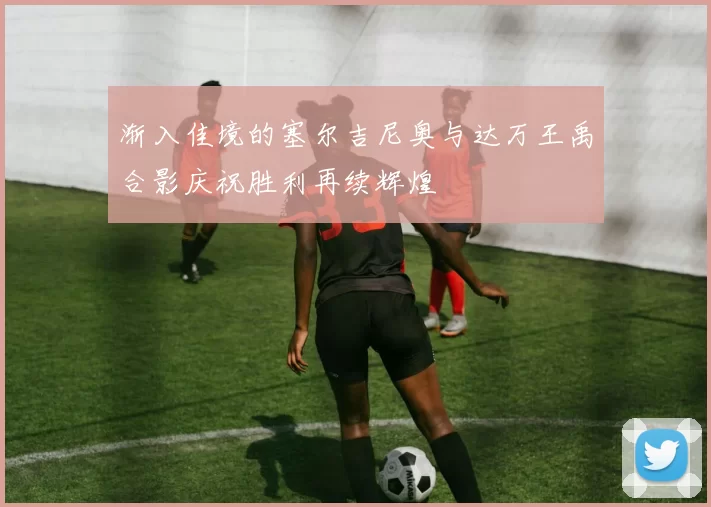 渐入佳境的塞尔吉尼奥与达万王禹合影庆祝胜利再续辉煌