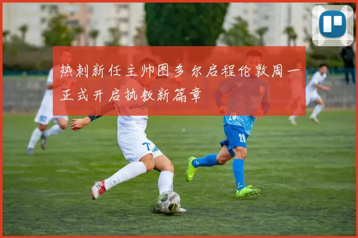 热刺新任主帅图多尔启程伦敦周一正式开启执教新篇章