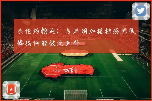 杰伦约翰逊：与库明加搭档感觉很棒我俩能彼此互补