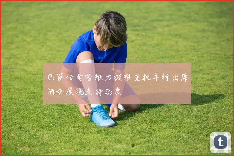 巴萨传奇哈维力挺维克托丰特出席酒会展现支持态度
