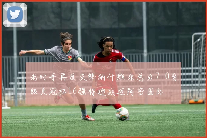 老对手再度交锋纳什维尔总分7-0晋级美冠杯16强将迎战迈阿密国际