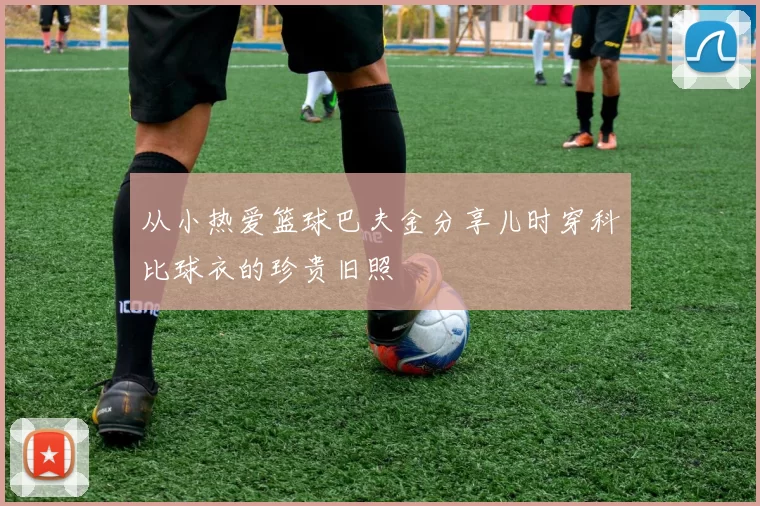 从小热爱篮球巴夫金分享儿时穿科比球衣的珍贵旧照