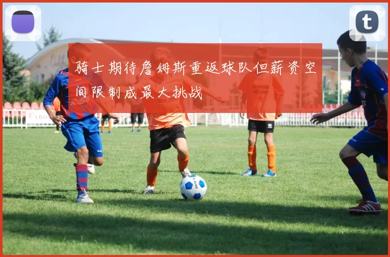 骑士期待詹姆斯重返球队但薪资空间限制成最大挑战