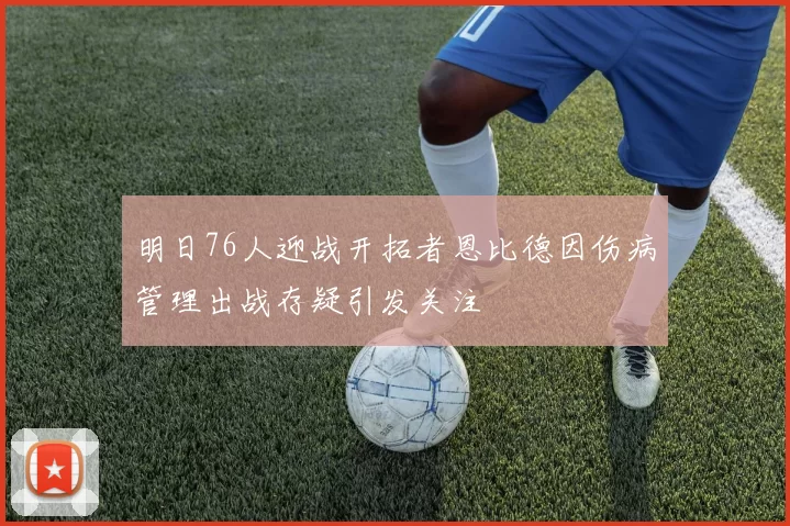 明日76人迎战开拓者恩比德因伤病管理出战存疑引发关注