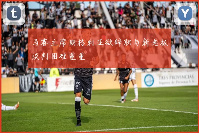 马赛主席朗格利亚欲辞职与新老板谈判困难重重