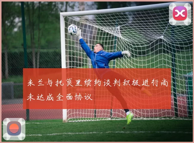 米兰与托莫里续约谈判积极进行尚未达成全面协议