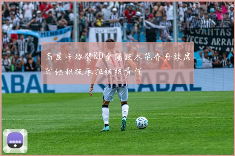 乌度卡称赞KD全能技术范乔丹缺席时他积极承担组织责任