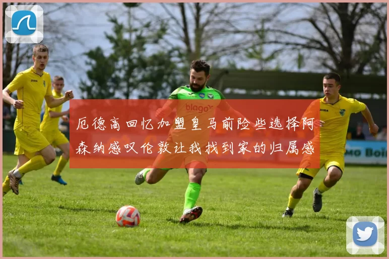 厄德高回忆加盟皇马前险些选择阿森纳感叹伦敦让我找到家的归属感