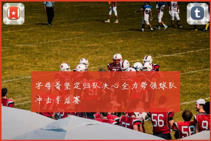 字母哥坚定归队决心全力带领球队冲击季后赛